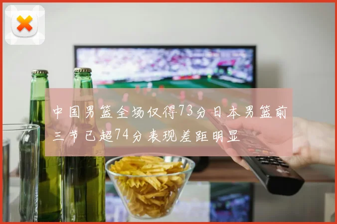 中国男篮全场仅得73分日本男篮前三节已超74分表现差距明显