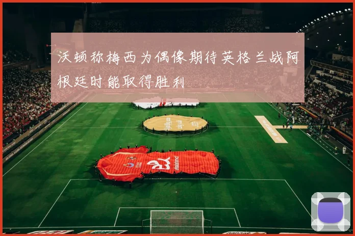 沃顿称梅西为偶像期待英格兰战阿根廷时能取得胜利