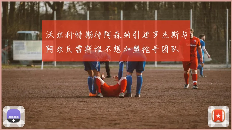 沃尔科特期待阿森纳引进罗杰斯与阿尔瓦雷斯谁不想加盟枪手团队