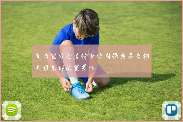 皇马官方澄清转会传闻强调尊重相关俱乐部的重要性