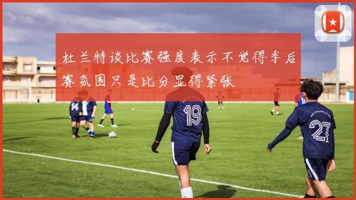 杜兰特谈比赛强度表示不觉得季后赛氛围只是比分显得紧张