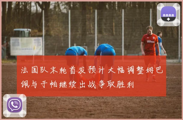 法国队末轮首发预计大幅调整姆巴佩与于帕继续出战争取胜利