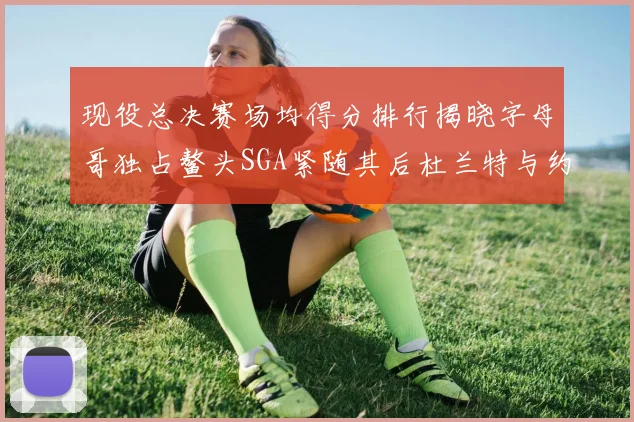现役总决赛场均得分排行揭晓字母哥独占鳌头SGA紧随其后杜兰特与约基奇争夺第三