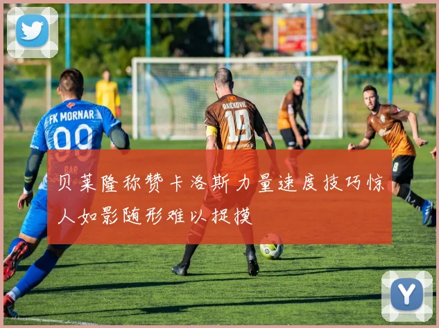 贝莱隆称赞卡洛斯力量速度技巧惊人如影随形难以捉摸