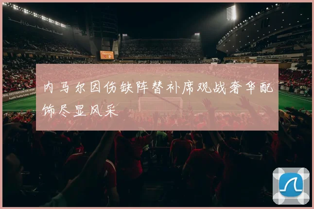 内马尔因伤缺阵替补席观战奢华配饰尽显风采