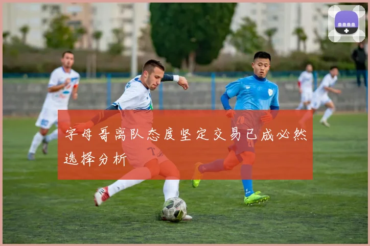 字母哥离队态度坚定交易已成必然选择分析