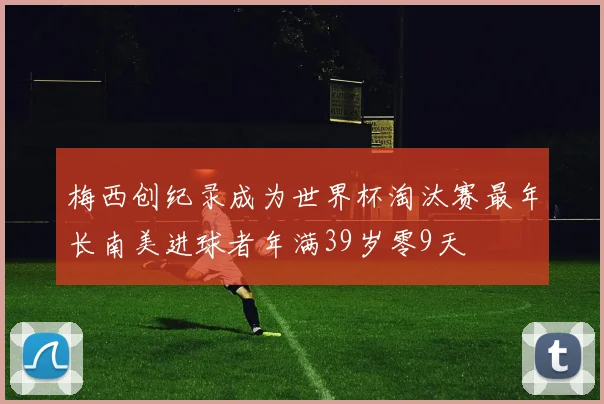 梅西创纪录成为世界杯淘汰赛最年长南美进球者年满39岁零9天