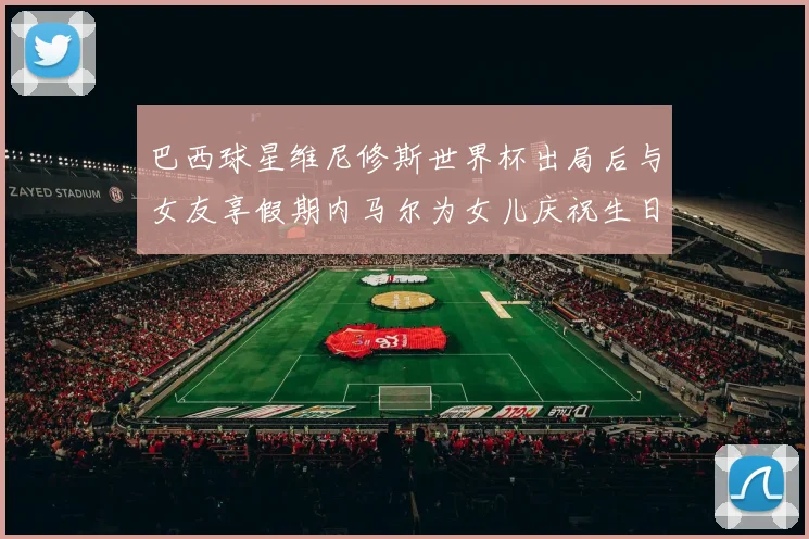 巴西球星维尼修斯世界杯出局后与女友享假期内马尔为女儿庆祝生日
