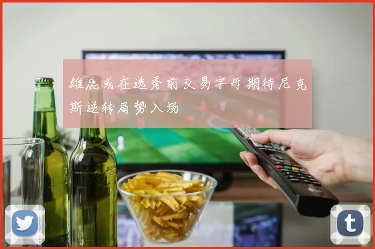 雄鹿或在选秀前交易字母期待尼克斯逆转局势入场