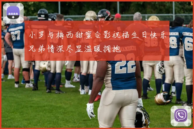 小罗与梅西甜蜜合影祝福生日快乐兄弟情深尽显温暖拥抱