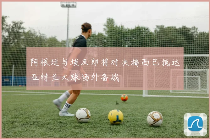 阿根廷与埃及即将对决梅西已抵达亚特兰大球场外备战