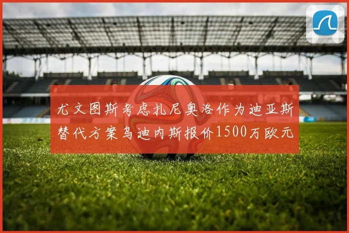 尤文图斯考虑扎尼奥洛作为迪亚斯替代方案乌迪内斯报价1500万欧元起步