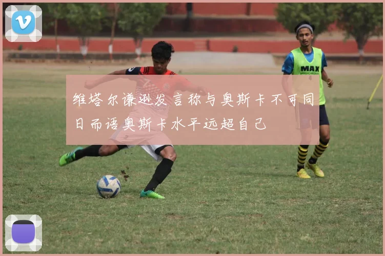 维塔尔谦逊发言称与奥斯卡不可同日而语奥斯卡水平远超自己