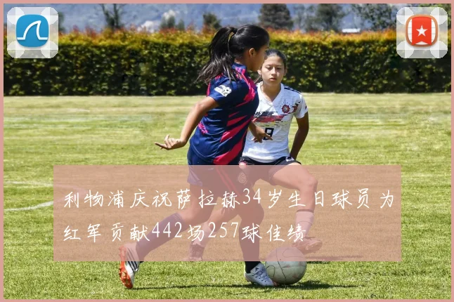 利物浦庆祝萨拉赫34岁生日球员为红军贡献442场257球佳绩