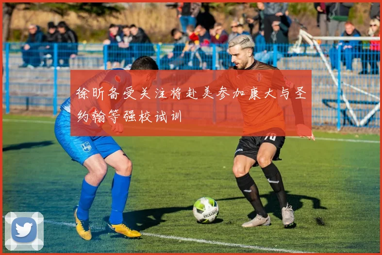 徐昕备受关注将赴美参加康大与圣约翰等强校试训
